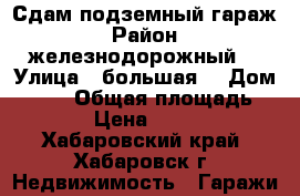 Сдам подземный гараж › Район ­ железнодорожный  › Улица ­ большая  › Дом ­ 103 › Общая площадь ­ 18 › Цена ­ 4 000 - Хабаровский край, Хабаровск г. Недвижимость » Гаражи   